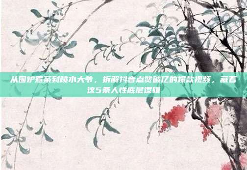 从围炉煮茶到跳水大爷,拆解抖音点赞破亿的爆款视频,藏着这5条人性底层逻辑