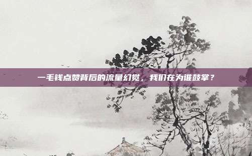 一毛钱点赞背后的流量幻觉,我们在为谁鼓掌?