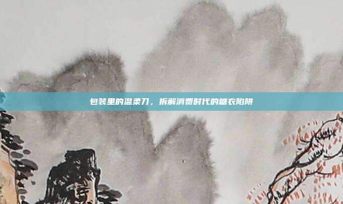 包装里的温柔刀,拆解消费时代的糖衣陷阱