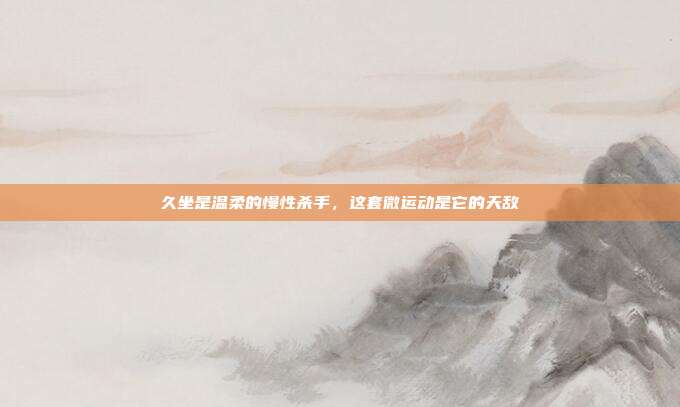 久坐是温柔的慢性杀手,这套微运动是它的天敌