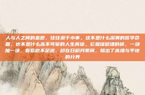 人与人之间的差距,往往源于小事。这不是什么深奥的哲学命题,也不是什么高不可攀的人生真谛。它就像砌墙的砖,一块加一块,看似微不足道,却在日积月累间,隔出了高墙与平地的分界