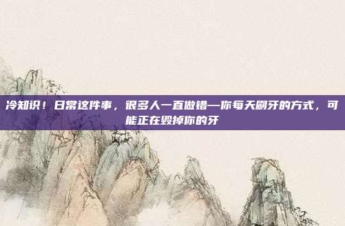 冷知识！日常这件事，很多人一直做错—你每天刷牙的方式，可能正在毁掉你的牙