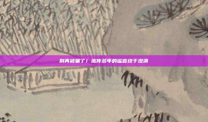 别再被骗了!流传多年的谣言终于澄清