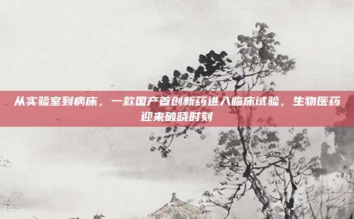 从实验室到病床,一款国产首创新药进入临床试验,生物医药迎来破晓时刻
