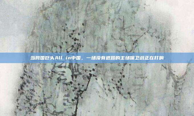 当跨国巨头All in中国,一场没有退路的主场保卫战正在打响