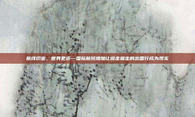 航线织密，世界更近—国际航班增加让说走就走的出国行成为现实