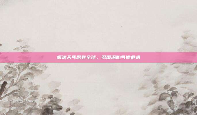 极端天气席卷全球,多国深陷气候危机