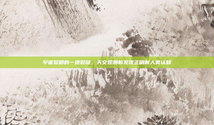 宇宙黎明的一道裂缝,天文观测新发现正刷新人类认知
