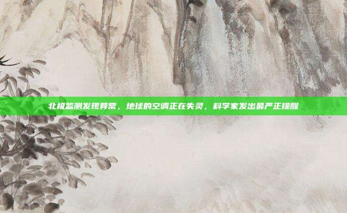 北极监测发现异常,地球的空调正在失灵,科学家发出最严正提醒