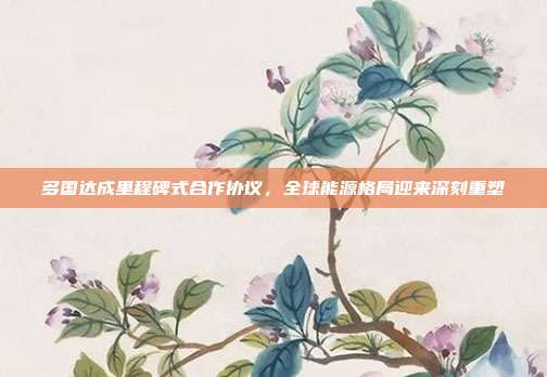 多国达成里程碑式合作协议,全球能源格局迎来深刻重塑