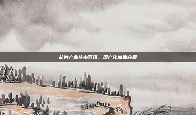 芯片产业传来喜讯,国产化加速突围