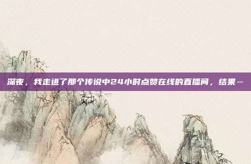 深夜,我走进了那个传说中24小时点赞在线的直播间,结果…