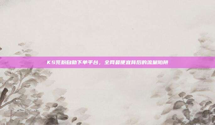 KS死粉自助下单平台,全网最便宜背后的流量陷阱