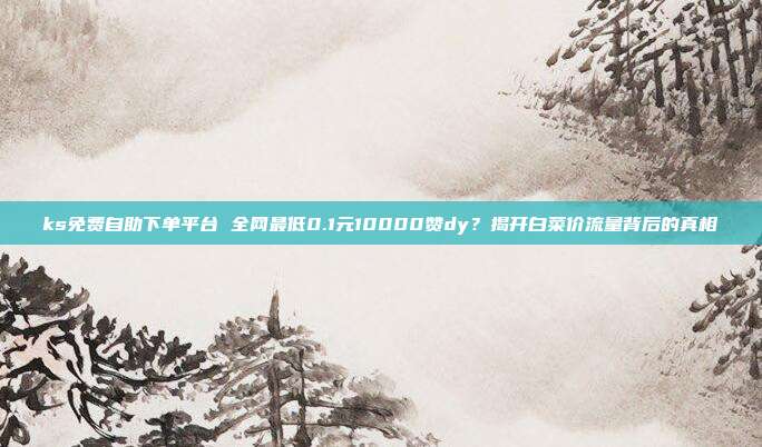 ks免费自助下单平台 全网最低0.1元10000赞dy？揭开白菜价流量背后的真相