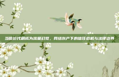 当低价代刷成为流量幻觉,网络灰产下的信任危机与法律边界