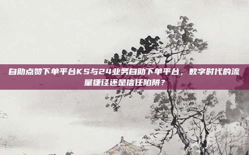 自助点赞下单平台KS与24业务自助下单平台,数字时代的流量捷径还是信任陷阱?