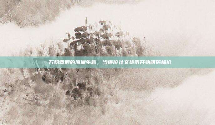 一万粉背后的流量生意,当廉价社交货币开始明码标价