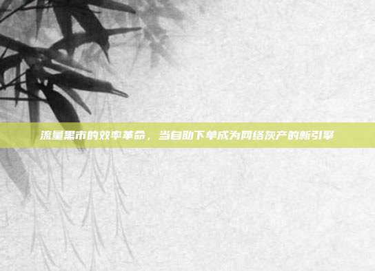 流量黑市的效率革命,当自助下单成为网络灰产的新引擎