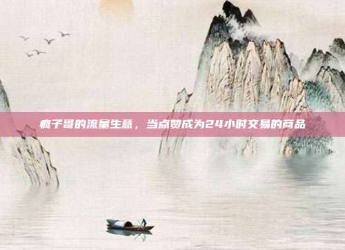 疯子哥的流量生意,当点赞成为24小时交易的商品