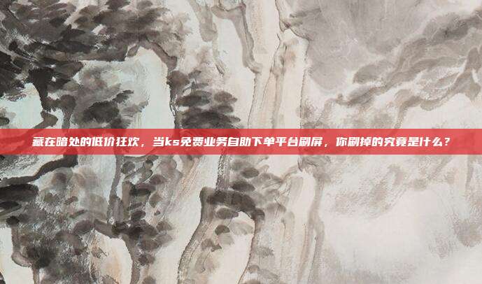 藏在暗处的低价狂欢,当ks免费业务自助下单平台刷屏,你刷掉的究竟是什么?