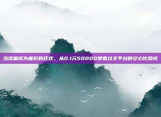 当流量成为廉价的狂欢,从0.1元50000赞看社交平台的空心化隐忧