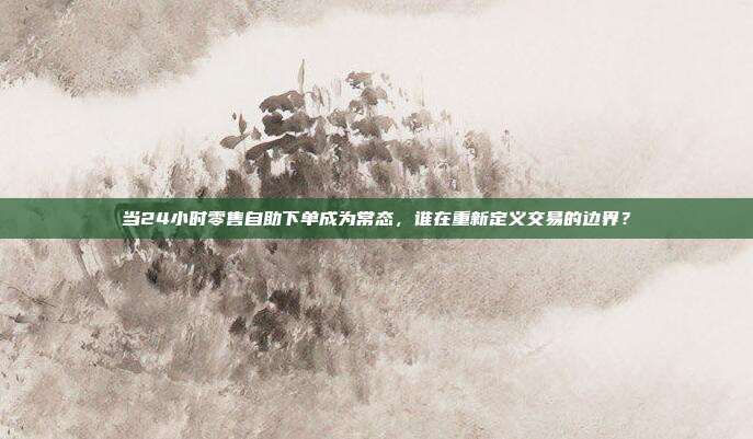 当24小时零售自助下单成为常态，谁在重新定义交易的边界？