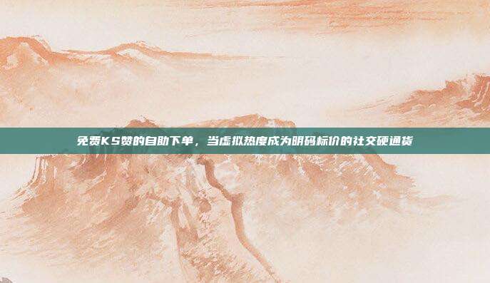 免费KS赞的自助下单,当虚拟热度成为明码标价的社交硬通货