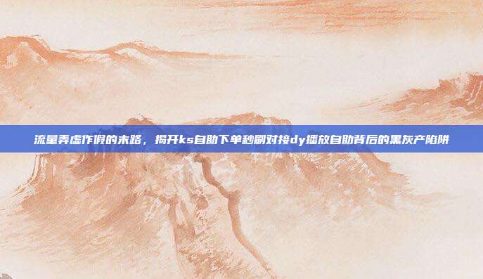 流量弄虚作假的末路,揭开ks自助下单秒刷对接dy播放自助背后的黑灰产陷阱