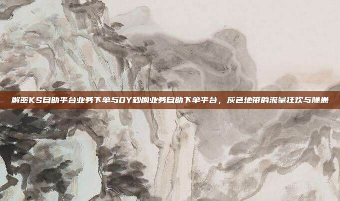 解密KS自助平台业务下单与DY秒刷业务自助下单平台,灰色地带的流量狂欢与隐患
