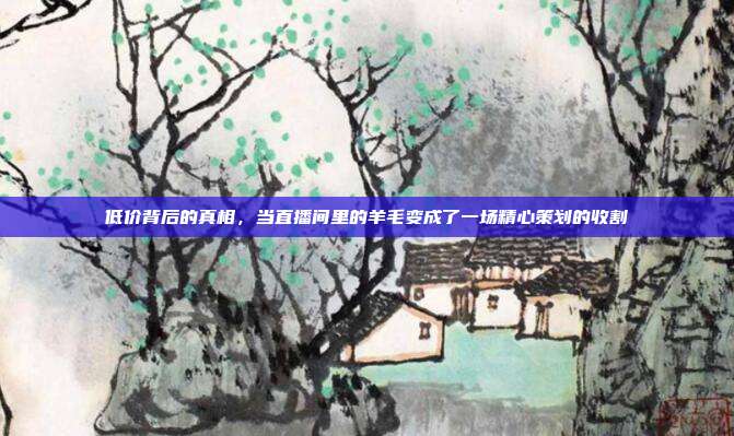 低价背后的真相,当直播间里的羊毛变成了一场精心策划的收割