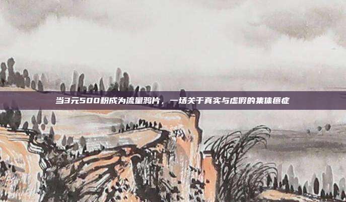 当3元500粉成为流量鸦片,一场关于真实与虚假的集体癔症