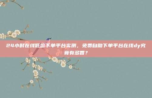 24小时在线低价下单平台实测,免费自助下单平台在线dy究竟有多香?