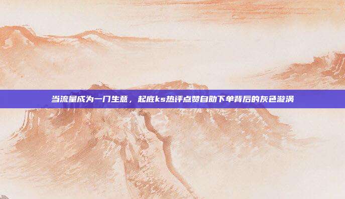 当流量成为一门生意,起底ks热评点赞自助下单背后的灰色漩涡