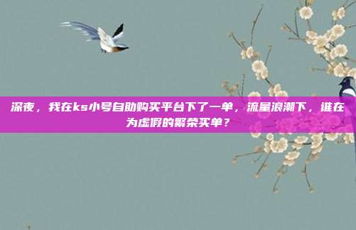 深夜,我在ks小号自助购买平台下了一单,流量浪潮下,谁在为虚假的繁荣买单?