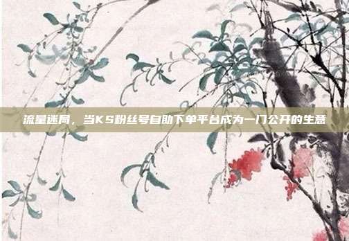 流量迷局,当KS粉丝号自助下单平台成为一门公开的生意