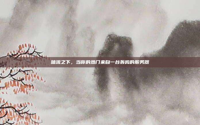 暗流之下,当你的热门来自一台轰鸣的服务器