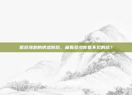 低价涨粉的诱惑背后,藏着多少你看不见的坑?