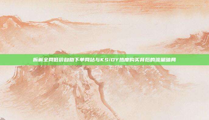 拆解全网低价自助下单网站与KS/DY热度购买背后的流量暗局