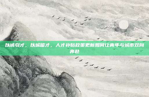 以诚引才,以城留才,人才补贴政策更新如何让青年与城市双向奔赴