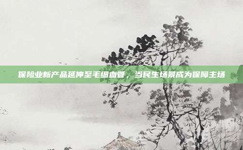 保险业新产品延伸至毛细血管,当民生场景成为保障主场