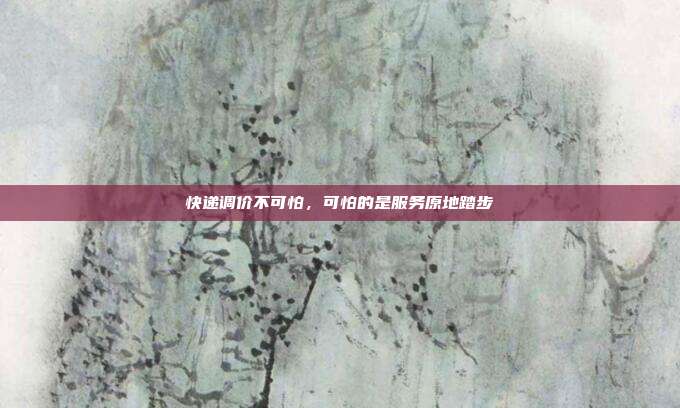 快递调价不可怕，可怕的是服务原地踏步