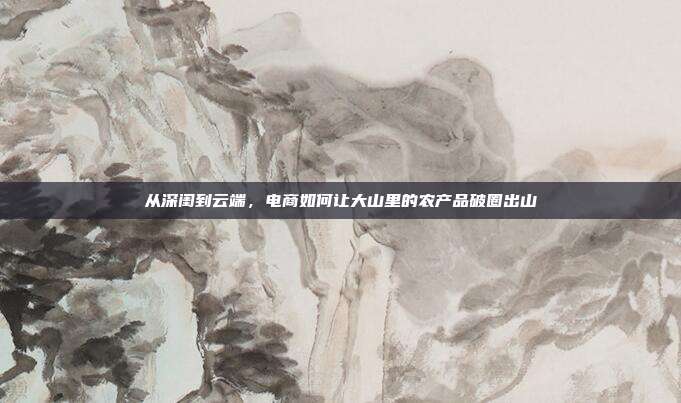从深闺到云端，电商如何让大山里的农产品破圈出山