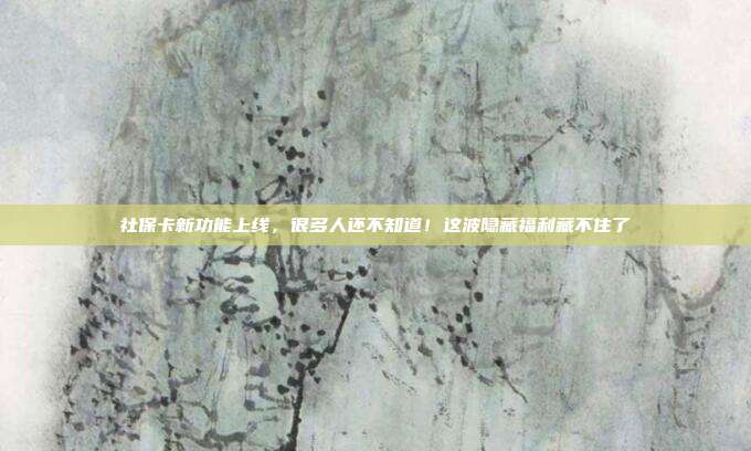 社保卡新功能上线,很多人还不知道!这波隐藏福利藏不住了
