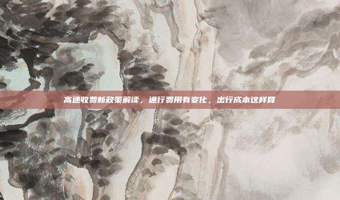高速收费新政策解读,通行费用有变化,出行成本这样算