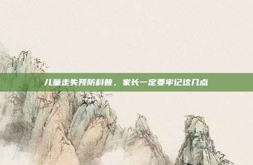 儿童走失预防科普,家长一定要牢记这几点