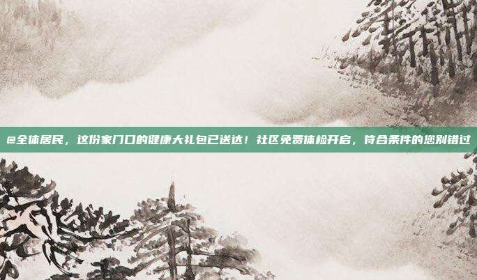 @全体居民,这份家门口的健康大礼包已送达!社区免费体检开启,符合条件的您别错过