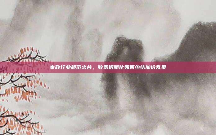 家政行业规范出台,收费透明化如何终结加价乱象