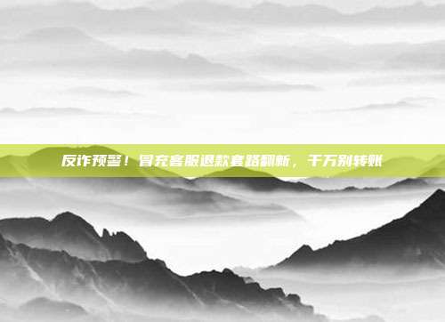 反诈预警!冒充客服退款套路翻新,千万别转账