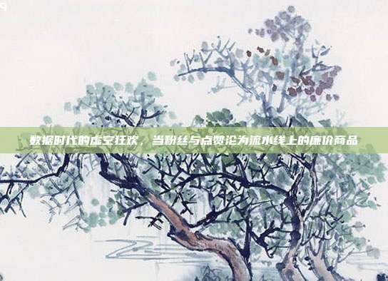 数据时代的虚空狂欢,当粉丝与点赞沦为流水线上的廉价商品