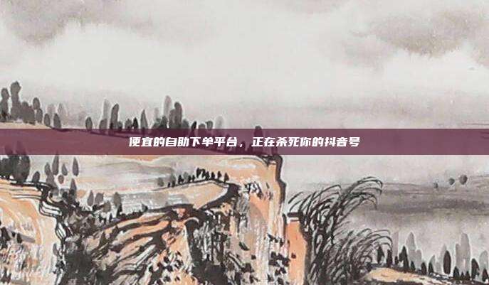 便宜的自助下单平台,正在杀死你的抖音号